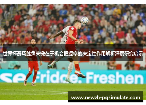 世界杯赛场胜负关键在于机会把握率的决定性作用解析深度研究启示 世界杯赛场胜负关键在于机会把握率的决定性作用解析深度研究启示