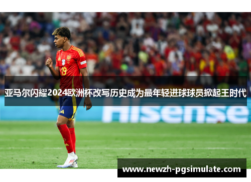 亚马尔闪耀2024欧洲杯改写历史成为最年轻进球球员掀起王时代