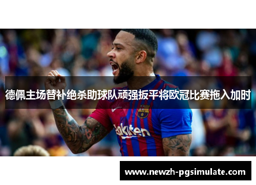 德佩主场替补绝杀助球队顽强扳平将欧冠比赛拖入加时