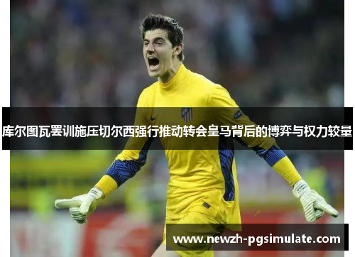 库尔图瓦罢训施压切尔西强行推动转会皇马背后的博弈与权力较量