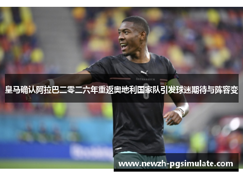 皇马确认阿拉巴二零二六年重返奥地利国家队引发球迷期待与阵容变