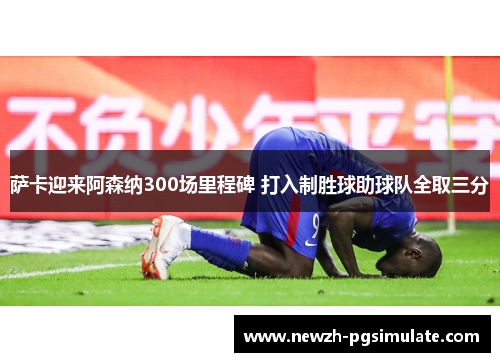 萨卡迎来阿森纳300场里程碑 打入制胜球助球队全取三分