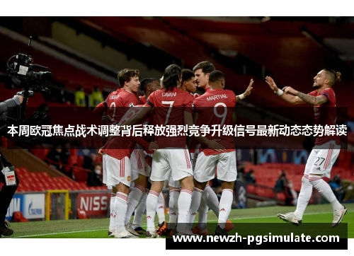 本周欧冠焦点战术调整背后释放强烈竞争升级信号最新动态态势解读